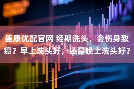 盛康优配官网 经期洗头，会伤身致癌？早上洗头好，还是晚上洗头好？