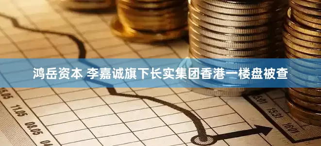 鸿岳资本 李嘉诚旗下长实集团香港一楼盘被查