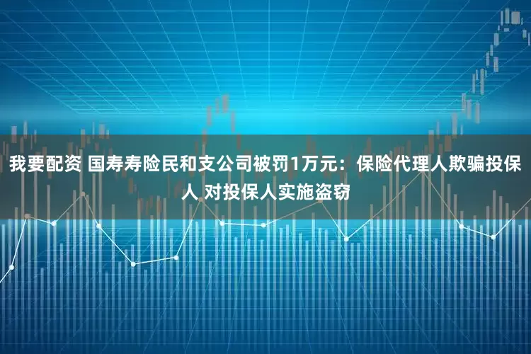 我要配资 国寿寿险民和支公司被罚1万元：保险代理人欺骗投保人 对投保人实施盗窃