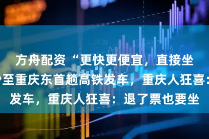 方舟配资 “更快更便宜，直接坐到家门口”长沙至重庆东首趟高铁发车，重庆人狂喜：退了票也要坐