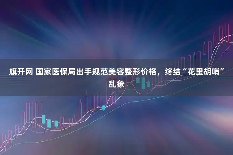 旗开网 国家医保局出手规范美容整形价格，终结“花里胡哨”乱象