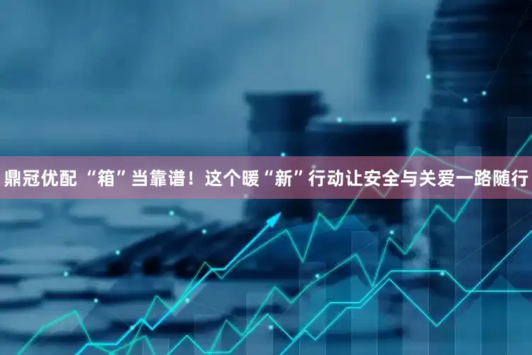 鼎冠优配 “箱”当靠谱！这个暖“新”行动让安全与关爱一路随行