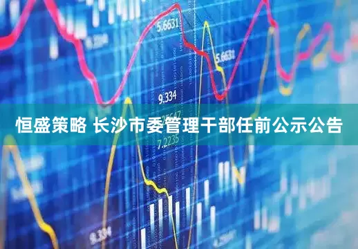 恒盛策略 长沙市委管理干部任前公示公告