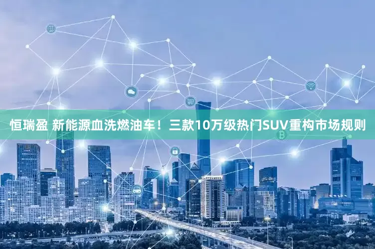 恒瑞盈 新能源血洗燃油车！三款10万级热门SUV重构市场规则