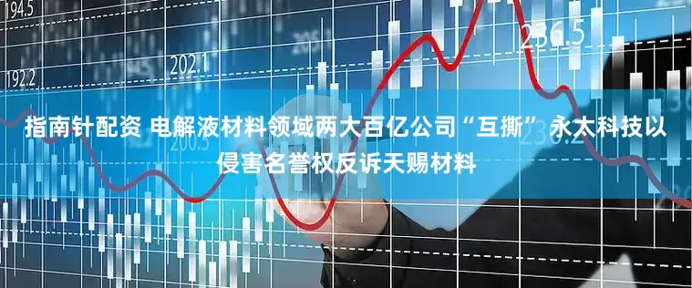 指南针配资 电解液材料领域两大百亿公司“互撕” 永太科技以侵害名誉权反诉天赐材料
