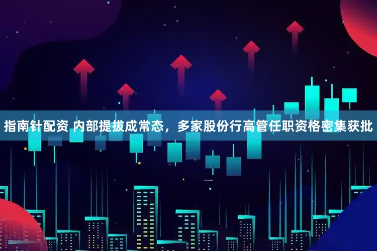 指南针配资 内部提拔成常态，多家股份行高管任职资格密集获批