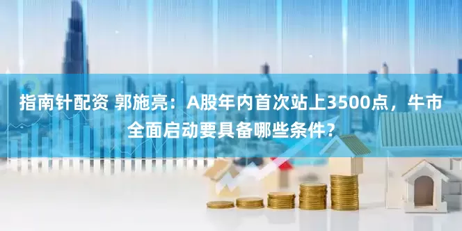 指南针配资 郭施亮：A股年内首次站上3500点，牛市全面启动要具备哪些条件？