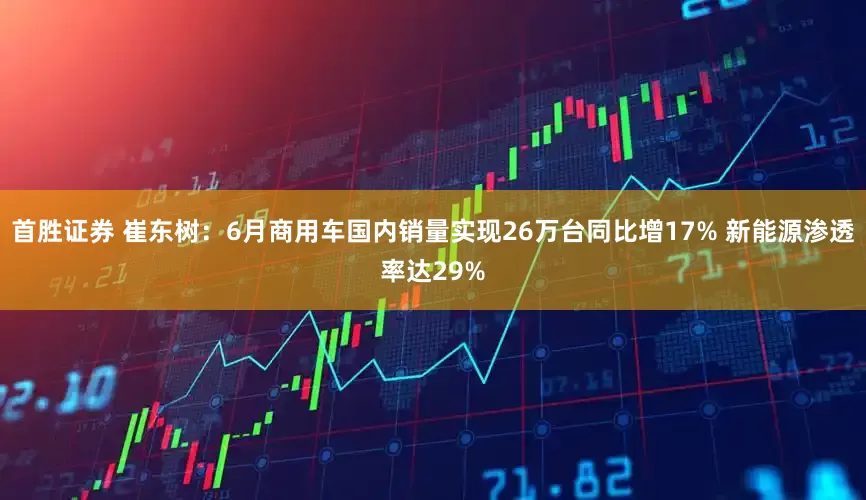 首胜证券 崔东树：6月商用车国内销量实现26万台同比增17% 新能源渗透率达29%
