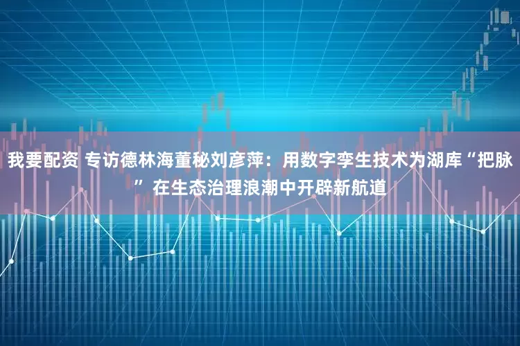 我要配资 专访德林海董秘刘彦萍：用数字孪生技术为湖库“把脉” 在生态治理浪潮中开辟新航道