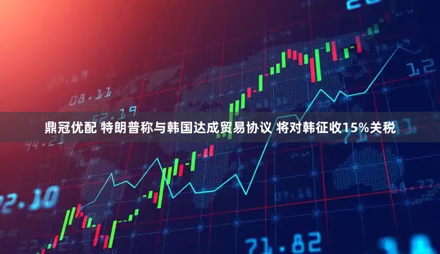 鼎冠优配 特朗普称与韩国达成贸易协议 将对韩征收15%关税