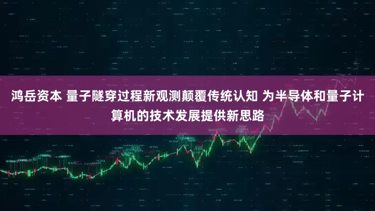 鸿岳资本 量子隧穿过程新观测颠覆传统认知 为半导体和量子计算机的技术发展提供新思路