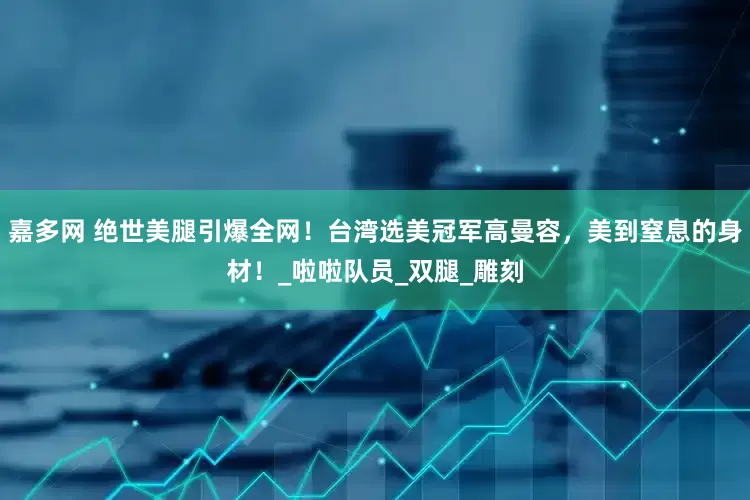 嘉多网 绝世美腿引爆全网！台湾选美冠军高曼容，美到窒息的身材！_啦啦队员_双腿_雕刻