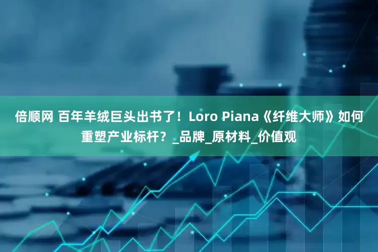 倍顺网 百年羊绒巨头出书了！Loro Piana《纤维大师》如何重塑产业标杆？_品牌_原材料_价值观