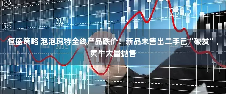 恒盛策略 泡泡玛特全线产品跌价！新品未售出二手已“破发”，黄牛大量抛售