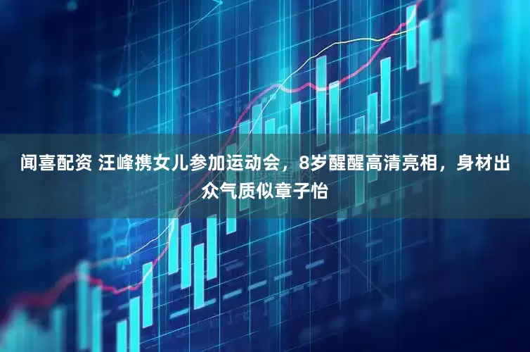闻喜配资 汪峰携女儿参加运动会，8岁醒醒高清亮相，身材出众气质似章子怡