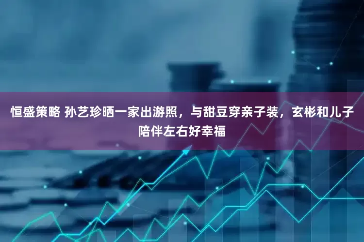 恒盛策略 孙艺珍晒一家出游照，与甜豆穿亲子装，玄彬和儿子陪伴左右好幸福