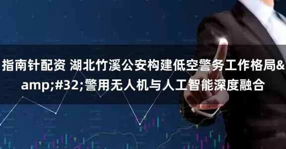 指南针配资 湖北竹溪公安构建低空警务工作格局 警用无人机与人工智能深度融合