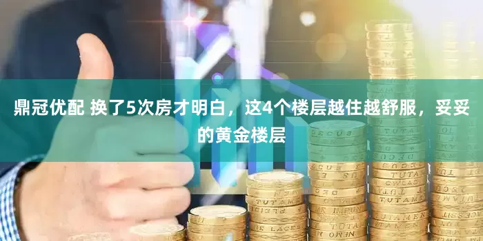 鼎冠优配 换了5次房才明白，这4个楼层越住越舒服，妥妥的黄金楼层